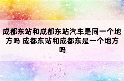 成都东站和成都东站汽车是同一个地方吗 成都东站和成都东是一个地方吗